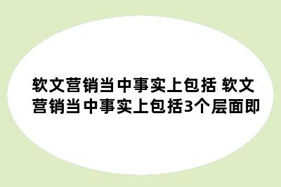 软文营销当中事实上包括 软文营销当中事实上包括3个层面即